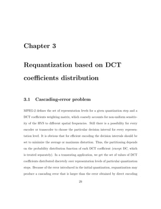 Chapter 3

Requantization based on DCT
coeﬃcients distribution


3.1     Cascading-error problem

MPEG-2 deﬁnes the set of representation levels for a given quantization step and a
DCT coeﬃcients weighting matrix, which coarsely accounts for non-uniform sensitiv-
ity of the HVS to diﬀerent spatial frequencies. Still there is a possibility for every
encoder or transcoder to choose the particular decision interval for every represen-

tation level. It is obvious that for eﬃcient encoding the decision intervals should be
set to minimize the average or maximum distortion. Thus, the partitioning depends
on the probability distribution function of each DCT coeﬃcient (except DC, which
is treated separately). In a transrating application, we get the set of values of DCT

coeﬃcients distributed discretely over representation levels of particular quantization
steps. Because of the error introduced in the initial quantization, requantization may
produce a cascading error that is larger than the error obtained by direct encoding

                                          29
 