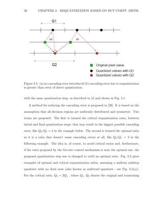 30         CHAPTER 3. REQUANTIZATION BASED ON DCT COEFF. DISTR.




                    (a)                (b)




Figure 3.1: (a) no cascading error introduced (b) cascading error due to requantization
is greater than error of direct quantization.


with the same quantization step, as described in [4] and shown in Fig. 3.1.

     A method for reducing the cascading error is proposed in [29]. It is based on the

assumption that all decision regions are uniformly distributed and symmetric. Two
terms are proposed. The ﬁrst is termed the critical requantization ratio, between
initial and ﬁnal quantization steps, that may result in the biggest possible cascading
error, like Q2 /Q1 = 2 in the example below. The second is termed the optimal ratio

as it is a ratio that doesn’t cause cascading errors at all, like Q2 /Q1 = 3 in the
following example. The idea is, of course, to avoid critical ratios and, furthermore,
if the ratio proposed by the bit-rate control mechanism is near the optimal one, the
proposed quantization step size is changed to yield an optimal ratio. Fig. 3.2 gives

examples of optimal and critical requantization ratios, assuming a uniform midstep
quantizer with no dead zone (also known as midtread quantizer - see Fig. 3.5(a)).
For the critical ratio, Q2 = 2Q1 , where Q1 , Q2 denote the original and transrating
 