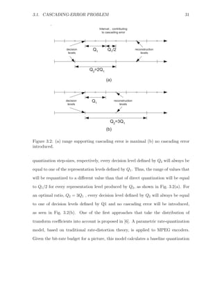 3.1. CASCADING-ERROR PROBLEM                                                        31


                                      Interval , contributing
                                        to cascading error




                  decision       Q1         Q1/2                   reconstruction
                   levels                                              levels




                               Q2=2Q1

                                           (a)



                  decision      Q1                reconstruction
                   levels                             levels




                                              Q2=3Q1
                                           (b)

Figure 3.2: (a) range supporting cascading error is maximal (b) no cascading error
introduced.


quantization step-sizes, respectively, every decision level deﬁned by Q2 will always be
equal to one of the representation levels deﬁned by Q1 . Thus, the range of values that
will be requantized to a diﬀerent value than that of direct quantization will be equal

to Q1 /2 for every representation level produced by Q2 , as shown in Fig. 3.2(a). For
an optimal ratio, Q2 = 3Q1 , every decision level deﬁned by Q2 will always be equal
to one of decision levels deﬁned by Q1 and no cascading error will be introduced,
as seen in Fig. 3.2(b). One of the ﬁrst approaches that take the distribution of

transform coeﬃcients into account is proposed in [6]. A parametric rate-quantization
model, based on traditional rate-distortion theory, is applied to MPEG encoders.
Given the bit-rate budget for a picture, this model calculates a baseline quantization
 