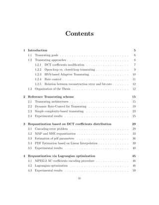 Contents

1 Introduction                                                                          5
  1.1   Transrating goals . . . . . . . . . . . . . . . . . . . . . . . . . . . . .     6
  1.2   Transrating approaches . . . . . . . . . . . . . . . . . . . . . . . . . .      6
        1.2.1   DCT coeﬃcients modiﬁcation . . . . . . . . . . . . . . . . . .          7
        1.2.2   Open-loop vs. closed-loop transrating . . . . . . . . . . . . . .       9
        1.2.3   HVS-based Adaptive Transrating . . . . . . . . . . . . . . . .         10
        1.2.4   Rate control . . . . . . . . . . . . . . . . . . . . . . . . . . . .   11
        1.2.5   Relation between reconstruction error and bit-rate . . . . . . .       12
  1.3   Organization of the Thesis . . . . . . . . . . . . . . . . . . . . . . . .     12

2 Reference Transrating scheme                                                         15
  2.1   Transrating architectures . . . . . . . . . . . . . . . . . . . . . . . . .    15
  2.2   Dynamic Rate-Control for Transrating . . . . . . . . . . . . . . . . .         19
  2.3   Simple complexity-based transrating . . . . . . . . . . . . . . . . . .        23
  2.4   Experimental results . . . . . . . . . . . . . . . . . . . . . . . . . . .     25

3 Requantization based on DCT coeﬃcients distribution                                  29
  3.1   Cascading-error problem . . . . . . . . . . . . . . . . . . . . . . . . .      29
  3.2   MAP and MSE requantization . . . . . . . . . . . . . . . . . . . . . .         33
  3.3   Estimation of pdf parameters . . . . . . . . . . . . . . . . . . . . . .       36
  3.4   PDF Estimation based on Linear Interpolation . . . . . . . . . . . . .         39
  3.5   Experimental results . . . . . . . . . . . . . . . . . . . . . . . . . . .     40

4 Requantization via Lagrangian optimization                                           45
  4.1   MPEG-2 AC coeﬃcients encoding procedure . . . . . . . . . . . . . .            46
  4.2   Lagrangian optimization . . . . . . . . . . . . . . . . . . . . . . . . .      46
  4.3   Experimental results . . . . . . . . . . . . . . . . . . . . . . . . . . .     50

                                           iii
 