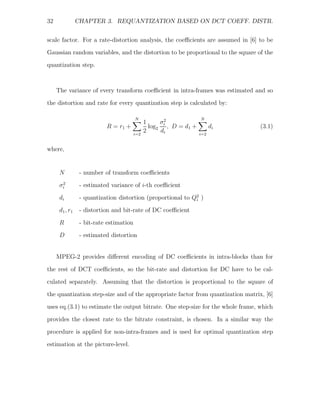 32               CHAPTER 3. REQUANTIZATION BASED ON DCT COEFF. DISTR.


scale factor. For a rate-distortion analysis, the coeﬃcients are assumed in [6] to be
Gaussian random variables, and the distortion to be proportional to the square of the
quantization step.



     The variance of every transform coeﬃcient in intra-frames was estimated and so
the distortion and rate for every quantization step is calculated by:

                                          N                           N
                                                1     σ2
                            R = r1 +              log2 i , D = d1 +         di   (3.1)
                                          i=2
                                                2     di              i=2


where,


      N           - number of transform coeﬃcients
       2
      σi          - estimated variance of i-th coeﬃcient
      di          - quantization distortion (proportional to Q2 )
                                                              i

      d 1 , r1    - distortion and bit-rate of DC coeﬃcient

      R           - bit-rate estimation
      D           - estimated distortion


     MPEG-2 provides diﬀerent encoding of DC coeﬃcients in intra-blocks than for

the rest of DCT coeﬃcients, so the bit-rate and distortion for DC have to be cal-
culated separately. Assuming that the distortion is proportional to the square of
the quantization step-size and of the appropriate factor from quantization matrix, [6]
uses eq.(3.1) to estimate the output bitrate. One step-size for the whole frame, which

provides the closest rate to the bitrate constraint, is chosen. In a similar way the
procedure is applied for non-intra-frames and is used for optimal quantization step
estimation at the picture-level.
 
