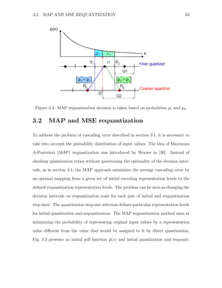 3.2. MAP AND MSE REQUANTIZATION                                                      33




                                         r1




 Figure 3.3: MAP requantization decision is taken based on probabities p1 and p2 .


3.2      MAP and MSE requantization

To address the problem of cascading error described in section 3.1, it is necessary to
take into account the probability distribution of input values. The idea of Maximum

A-Posteriori (MAP) requantization was introduced by Werner in [30]. Instead of
checking quantization ratios without questioning the optimality of the decision inter-
vals, as in section 3.1, the MAP approach minimizes the average cascading error by
an optimal mapping from a given set of initial encoding representation levels to the

deﬁned requantization representation levels. The problem can be seen as changing the
decision intervals on requantization scale for each pair of initial and requantization
step sizes. The quantization step-size selection deﬁnes particular representation levels
for initial quantization and requantization. The MAP requantization method aims at

minimizing the probability of representing original input values by a representation
value diﬀerent from the value that would be assigned to it by direct quantization.
Fig. 3.3 presents an initial pdf function p(x) and initial quantization and requanti-
 