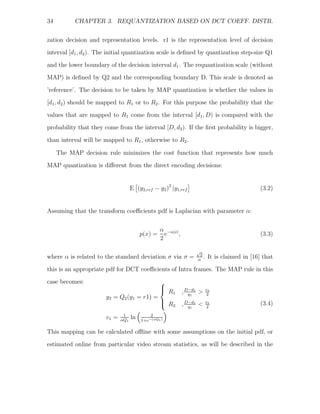 34         CHAPTER 3. REQUANTIZATION BASED ON DCT COEFF. DISTR.


zation decision and representation levels. r1 is the representation level of decision
interval [d1 , d2). The initial quantization scale is deﬁned by quantization step-size Q1
and the lower boundary of the decision interval d1 . The requantization scale (without
MAP) is deﬁned by Q2 and the corresponding boundary D. This scale is denoted as

’reference’. The decision to be taken by MAP quantization is whether the values in
[d1 , d2 ) should be mapped to R1 or to R2 . For this purpose the probability that the
values that are mapped to R1 come from the interval [d1 , D) is compared with the
probability that they come from the interval [D, d2). If the ﬁrst probability is bigger,

than interval will be mapped to R1 , otherwise to R2 .

     The MAP decision rule minimizes the cost function that represents how much
MAP quantization is diﬀerent from the direct encoding decisions:


                                    E (y2,ref − y2 )2 |y1,ref                                   (3.2)


Assuming that the transform coeﬃcients pdf is Laplacian with parameter α:

                                                  α −α|x|
                                         p(x) =     e     ,                                     (3.3)
                                                  2

                                                                   √
                                                                     2
where α is related to the standard deviation σ via σ =              α
                                                                       .    It is claimed in [16] that
this is an appropriate pdf for DCT coeﬃcients of Intra frames. The MAP rule in this
case becomes:                              ⎧
                                           ⎪
                                           ⎨ R1               , D−d1 >
                                                                 q1
                                                                           v1
                                                                            2
                       y2 = Q2 (y1 = r1) =
                                           ⎪
                                           ⎩ R2               , D−d1 <
                                                                 q1
                                                                           v1
                                                                            2
                                                                                                (3.4)
                               1             2
                       v1 =   αQ1
                                    ln   1+e−(αQ1 )

This mapping can be calculated oﬄine with some assumptions on the initial pdf, or
estimated online from particular video stream statistics, as will be described in the
 