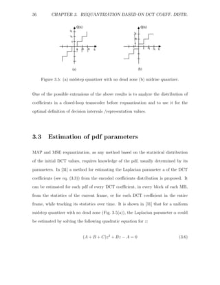 36        CHAPTER 3. REQUANTIZATION BASED ON DCT COEFF. DISTR.




     Figure 3.5: (a) midstep quantizer with no dead zone (b) midrise quantizer.


One of the possible extensions of the above results is to analyze the distribution of
coeﬃcients in a closed-loop transcoder before requantization and to use it for the
optimal deﬁnition of decision intervals /representation values.




3.3     Estimation of pdf parameters

MAP and MSE requantization, as any method based on the statistical distribution
of the initial DCT values, requires knowledge of the pdf, usually determined by its

parameters. In [31] a method for estimating the Laplacian parameter a of the DCT
coeﬃcients (see eq. (3.3)) from the encoded coeﬃcients distribution is proposed. It
can be estimated for each pdf of every DCT coeﬃcient, in every block of each MB,
from the statistics of the current frame, or for each DCT coeﬃcient in the entire
frame, while tracking its statistics over time. It is shown in [31] that for a uniform

midstep quantizer with no dead zone (Fig. 3.5(a)), the Laplacian parameter α could
be estimated by solving the following quadratic equation for z:


                            (A + B + C)z 2 + Bz − A = 0                           (3.6)
 