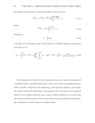 38             CHAPTER 3. REQUANTIZATION BASED ON DCT COEFF. DISTR.


The Laplacian parameter is estimated as follows: From eq.( 3.9):

                            αq      αq    q2 +           q 4 + 16vq
                                                                  2
                           e /2 + e− /2 =                           =u                     (3.11)
                                                         2vq

hence,
                                                   √
                                      αq    u+       u2 − 4
                                     e /2 =                 = t,                           (3.12)
                                                     2

resulting in,
                                                   2
                                              α=
                                              ˆ      log t                                 (3.13)
                                                   q

It predicts the quantization error, for the ideal case of inﬁnite number of representa-

tion levels, to be:

           q/2                       nq+q/2
                                 ∞
                                                                   2             αq
  e2 = α        x2 e−αx dx + α               (x − nq)2 e−αx dx =       (1 − αq/2          ) (3.14)
   q
                                 n=1
                                                                   α 2     e     − e−αq/2
           0                        nq−q/2




     The estimation of α from (3.9) is not optimal in any sense, and the assumption of
an inﬁnite number of possible quantization levels is not true for real implementations.
Still it provides a simple way for estimating α that typically supplies a good result.
Yet another method for estimating α is proposed by [33]. It is based on the empirical

number of zero valued coeﬃcients and +q and -q valued coeﬃcients. It is worse than
the previous method because it does not use all the statistics available for estimation,
but at this price it is less expensive computationally.
 