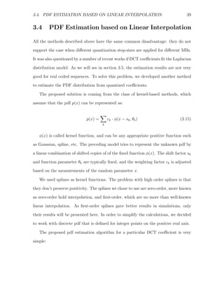 3.4. PDF ESTIMATION BASED ON LINEAR INTERPOLATION                                    39


3.4       PDF Estimation based on Linear Interpolation

All the methods described above have the same common disadvantage: they do not
support the case when diﬀerent quantization step-sizes are applied for diﬀerent MBs.
It was also questioned by a number of recent works if DCT coeﬃcients ﬁt the Laplacian

distribution model. As we will see in section 3.5, the estimation results are not very
good for real coded sequences. To solve this problem, we developed another method
to estimate the PDF distribution from quantized coeﬃcients.

   The proposed solution is coming from the class of kernel-based methods, which
assume that the pdf p(x) can be represented as:


                             p(x) =       ck · φ(x − sk , θk )                    (3.15)
                                      k


   φ(x) is called kernel function, and can be any appropriate positive function such
as Gaussian, spline, etc. The preceding model tries to represent the unknown pdf by

a linear combination of shifted copies of of the ﬁxed function φ(x). The shift factor sk
and function parameter θk are typically ﬁxed, and the weighting factor ck is adjusted
based on the measurements of the random parameter x.

   We used splines as kernel functions. The problem with high order splines is that
they don’t preserve positivity. The splines we chose to use are zero-order, more known
as zero-order hold interpolation, and ﬁrst-order, which are no more than well-known

linear interpolation. As ﬁrst-order splines gave better results in simulations, only
their results will be presented here. In order to simplify the calculations, we decided
to work with discrete pdf that is deﬁned for integer points on the positive real axis.

   The proposed pdf estimation algorithm for a particular DCT coeﬃcient is very
simple:
 