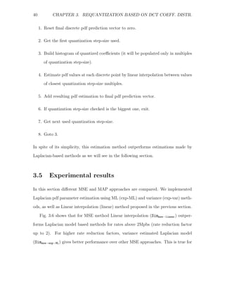 40          CHAPTER 3. REQUANTIZATION BASED ON DCT COEFF. DISTR.


     1. Reset ﬁnal discrete pdf prediction vector to zero.

     2. Get the ﬁrst quantization step-size used.

     3. Build histogram of quantized coeﬃcients (it will be populated only in multiples
        of quantization step-size).

     4. Estimate pdf values at each discrete point by linear interpolation between values
        of closest quantization step-size multiples.

     5. Add resulting pdf estimation to ﬁnal pdf prediction vector.

     6. If quantization step-size checked is the biggest one, exit.

     7. Get next used quantization step-size.

     8. Goto 3.

In spite of its simplicity, this estimation method outperforms estimations made by
Laplacian-based methods as we will see in the following section.



3.5        Experimental results

In this section diﬀerent MSE and MAP approaches are compared. We implemented
Laplacian pdf parameter estimation using ML (exp-ML) and variance (exp-var) meth-
ods, as well as Linear interpolation (linear) method proposed in the previous section.

     Fig. 3.6 shows that for MSE method Linear interpolation (Simmse−linear ) outper-

forms Laplacian model based methods for rates above 2Mpbs (rate reduction factor
up to 2). For higher rate reduction factors, variance estimated Laplacian model
(Simmse−exp−ML ) gives better performance over other MSE approaches. This is true for
 