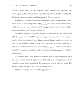 3.5. EXPERIMENTAL RESULTS                                                              41


MOBILE, FOOTBALL, TENNIS, GARDEN and COASTGUARD sequences. For
other sequences, Linear interpolation is good for high bitrates, but below 2.5 bps ML
Laplacian parameter estimation (Simmse−exp−var )is the best method.
   As for the MAP approach, Laplacian model based methods only reduce the PSNR,

while results of linear interpolation (Simmap−linear ) are always above the transrating,
which does not use any estimation at all (Simnone ), and become better for higher
compression factors, as it is shown on Fig. 3.7.
   For GARDEN sequence (and other sequences in the same class) it is better to use

MSE for higher rates and MAP for greater compression ratios, with Linear interpola-
tion for pdf estimation in both cases (Simmse−linear and Simmap−linear ), as we can see on
Fig. 3.8. The best performance for FOREMAN and others in his class is provided by
MSE with linear interpolation pdf estimation (Simmse−linear ) - for rates above 2Mbps,
and MSE with variance Laplacian model pdf estimation (Simmse−exp−var ) - for higher

compression.
   MAP method with Linear interpolation can be good for high compression ratios
for sequences with relatively high motion. MSE with Linear interpolation seems to
work better than Laplacian model if the compression factor is relatively small. The

beneﬁt in using the best of MAP or MSE reaches 0.1 dB.
   Additional examples can be found in Appendix A.
 