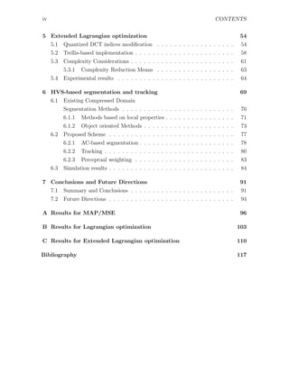 iv                                                                             CONTENTS


5 Extended Lagrangian optimization                                                        54
  5.1 Quantized DCT indices modiﬁcation . . . . . . . . . . . . . . . . . .               54
  5.2 Trellis-based implementation . . . . . . . . . . . . . . . . . . . . . . .          58
     5.3   Complexity Considerations . . . . . . . . . . . . . . . . . . . . . . . .       61
           5.3.1 Complexity Reduction Means . . . . . . . . . . . . . . . . . .            63
     5.4   Experimental results . . . . . . . . . . . . . . . . . . . . . . . . . . .      64

6 HVS-based segmentation and tracking                                                      69
  6.1 Existing Compressed Domain
      Segmentation Methods . . . . . . . . . . . . . . . . . . . . . . . . . .             70
           6.1.1   Methods based on local properties . . . . . . . . . . . . . . . .       71
           6.1.2   Object oriented Methods . . . . . . . . . . . . . . . . . . . . .       73
     6.2   Proposed Scheme . . . . . . . . . . . . . . . . . . . . . . . . . . . . .       77
           6.2.1 AC-based segmentation . . . . . . . . . . . . . . . . . . . . . .         78
           6.2.2 Tracking . . . . . . . . . . . . . . . . . . . . . . . . . . . . . .      80
           6.2.3 Perceptual weighting . . . . . . . . . . . . . . . . . . . . . . .        83
     6.3   Simulation results . . . . . . . . . . . . . . . . . . . . . . . . . . . . .    84

7 Conclusions and Future Directions                                                       91
  7.1 Summary and Conclusions . . . . . . . . . . . . . . . . . . . . . . . .             91
     7.2   Future Directions . . . . . . . . . . . . . . . . . . . . . . . . . . . . .     94

A Results for MAP/MSE                                                                     96

B Results for Lagrangian optimization                                                     103

C Results for Extended Lagrangian optimization                                            110

Bibliography                                                                              117
 