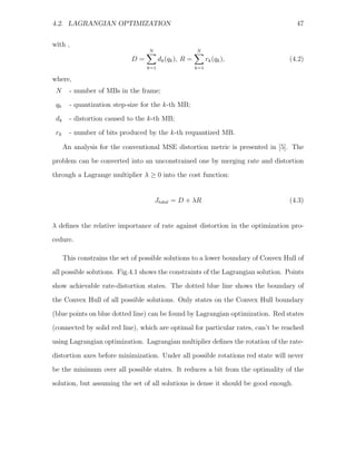 4.2. LAGRANGIAN OPTIMIZATION                                                          47


with ,
                                   N                     N
                             D=          dk (qk ), R =         rk (qk ),            (4.2)
                                   k=1                   k=1

where,
 N      - number of MBs in the frame;
 qk     - quantization step-size for the k-th MB;
 dk     - distortion caused to the k-th MB;

 rk     - number of bits produced by the k-th requantized MB.

      An analysis for the conventional MSE distortion metric is presented in [5]. The
problem can be converted into an unconstrained one by merging rate and distortion
through a Lagrange multiplier λ ≥ 0 into the cost function:


                                       Jtotal = D + λR                              (4.3)


λ deﬁnes the relative importance of rate against distortion in the optimization pro-
cedure.

      This constrains the set of possible solutions to a lower boundary of Convex Hull of
all possible solutions. Fig.4.1 shows the constraints of the Lagrangian solution. Points
show achievable rate-distortion states. The dotted blue line shows the boundary of

the Convex Hull of all possible solutions. Only states on the Convex Hull boundary
(blue points on blue dotted line) can be found by Lagrangian optimization. Red states
(connected by solid red line), which are optimal for particular rates, can’t be reached
using Lagrangian optimization. Lagrangian multiplier deﬁnes the rotation of the rate-

distortion axes before minimization. Under all possible rotations red state will never
be the minimum over all possible states. It reduces a bit from the optimality of the
solution, but assuming the set of all solutions is dense it should be good enough.
 