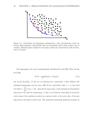 48      CHAPTER 4. REQUANTIZATION VIA LAGRANGIAN OPTIMIZATION




Figure 4.1: Constraints of Lagrangian optimization: only rate-distorion states on
Convex Hull boundary (dotted blue line) of all possible states (blue points) can be
reached. Optimal states marked by red points, which are connected by solid red line,
won’t be found.




     The Lagrangian cost can be independently calculated for each MB. Thus, for the
k-th MB:
                                Jk (λ) = min{dk (qk ) + λrk (qk )}                       (4.4)
                                          qk


Let {rk (λ), dk (λ)}N be the set of solutions for a particular λ that achieves the
                    k=1

minimum Lagrangian cost for every MB. If for a particular value λ = λs the total
                N
rate R(λs ) =         rk (λs ) = RT , than the set {qk (λs )}N is the optimal set of quantizer
                                                             k=1
                k=1
step sizes to be used for transrating. λs has to be found by some kind of search for
every frame if the problem is solved on a picture level, or for every slice, if bit-rate
allocation is provided on that level. The proposed transrating distortion measure in
 
