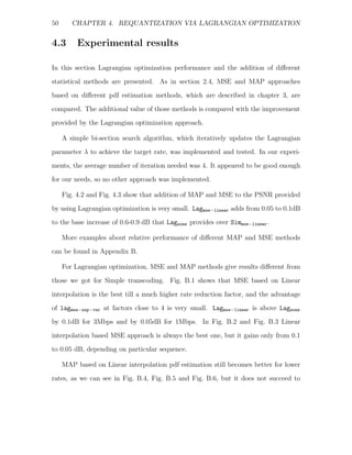 50      CHAPTER 4. REQUANTIZATION VIA LAGRANGIAN OPTIMIZATION


4.3       Experimental results

In this section Lagrangian optimization performance and the addition of diﬀerent
statistical methods are presented. As in section 2.4, MSE and MAP approaches
based on diﬀerent pdf estimation methods, which are described in chapter 3, are
compared. The additional value of those methods is compared with the improvement
provided by the Lagrangian optimization approach.

     A simple bi-section search algorithm, which iteratively updates the Lagrangian
parameter λ to achieve the target rate, was implemented and tested. In our experi-
ments, the average number of iteration needed was 4. It appeared to be good enough
for our needs, so no other approach was implemented.

     Fig. 4.2 and Fig. 4.3 show that addition of MAP and MSE to the PSNR provided
by using Lagrangian optimization is very small. Lagmse−linear adds from 0.05 to 0.1dB
to the base increase of 0.6-0.9 dB that Lagnone provides over Simmse−linear .

     More examples about relative performance of diﬀerent MAP and MSE methods
can be found in Appendix B.

     For Lagrangian optimization, MSE and MAP methods give results diﬀerent from
those we got for Simple transcoding. Fig. B.1 shows that MSE based on Linear

interpolation is the best till a much higher rate reduction factor, and the advantage
of lagmse−exp−var at factors close to 4 is very small. Lagmse−linear is above Lagnone
by 0.1dB for 3Mbps and by 0.05dB for 1Mbps. In Fig. B.2 and Fig. B.3 Linear
interpolation based MSE approach is always the best one, but it gains only from 0.1
to 0.05 dB, depending on particular sequence.

     MAP based on Linear interpolation pdf estimation still becomes better for lower
rates, as we can see in Fig. B.4, Fig. B.5 and Fig. B.6, but it does not succeed to
 