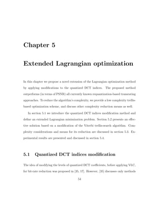 Chapter 5

Extended Lagrangian optimization

In this chapter we propose a novel extension of the Lagrangian optimization method
by applying modiﬁcations to the quantized DCT indices. The proposed method
outperforms (in terms of PSNR) all currently known requantization-based transrating
approaches. To reduce the algorithm’s complexity, we provide a low complexity trellis-
based optimization scheme, and discuss other complexity reduction means as well.

   In section 5.1 we introduce the quantized DCT indices modiﬁcation method and
deﬁne an extended Lagrangian minimization problem. Section 5.2 presents an eﬀec-
tive solution based on a modiﬁcation of the Viterbi trellis-search algorithm. Com-
plexity considerations and means for its reduction are discussed in section 5.3. Ex-

perimental results are presented and discussed in section 5.4.




5.1     Quantized DCT indices modiﬁcation

The idea of modifying the levels of quantized DCT coeﬃcients, before applying VLC,
for bit-rate reduction was proposed in [35, 17]. However, [35] discusses only methods

                                         54
 