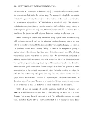 5.1. QUANTIZED DCT INDICES MODIFICATION                                                55


for excluding AC coeﬃcients in I-frames, and [17] considers only discarding several
last non-zero coeﬃcients in the zig-zag scan. We propose to extend the Lagrangian
optimization presented in the previous section to include the possible modiﬁcation
of the values of all quantized DCT coeﬃcients in an eﬃcient way. The suggested

optimization procedure aims at choosing quantized AC coeﬃcient vectors values, as
well as optimal quantization step sizes, that will provide a bit-rate that is as close as
possible to the desired one with minimal distortion possible for the same rate.

   Direct encoding of requantized coeﬃcients using a given ﬁxed run-level coding
table does not necessarily provide the minimum possible distortion for a given total
rate. It is possible to reduce the bit-rate needed for encoding by changing the values of
the quantized vectors before run-level coding. To preserve the best possible quality at

a given bit-rate, the selection algorithm uses a distortion penalty, caused by selecting
reconstructed values away from the optimal one. An improvement, compared to
selecting optimal quantization step sizes only, is expected due to the following reasons.
For a particular quantization step size, it is possible sometimes to reduce the distortion

if the cascaded quantization value can be changed to a value that provides a better
approximation to the optimal reconstructed value. It is also possible to reduce the
total bit-rate by breaking VLC pairs with long runs into several smaller ones that
give a smaller total bit-rate than that of the initial pair. Of course, it increases the
distortion most of the time. The goal is to reduce the bit-rate needed to encode some

of the coeﬃcients so that the distortion in other coeﬃcients can be reduced.

   Table 5.1 gives an example of possible quantized run-level pair changes. Let

0000004 be the quantized run-level pair to be encoded by the MPEG-2 VLC table.
Suppose that we can choose if to encode it as is (i.e. without introducing any addi-
tional distortion D); to enter a 1 instead of the last 0, or to change the value 4 into
 