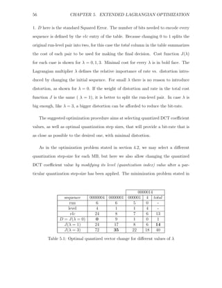 56                   CHAPTER 5. EXTENDED LAGRANGIAN OPTIMIZATION


1. D here is the standard Squared Error. The number of bits needed to encode every
sequence is deﬁned by the vlc entry of the table. Because changing 0 to 1 splits the
original run-level pair into two, for this case the total column in the table summarizes
the cost of each pair to be used for making the ﬁnal decision. Cost function J(λ)

for each case is shown for λ = 0, 1, 3. Minimal cost for every λ is in bold face. The
Lagrangian multiplier λ deﬁnes the relative importance of rate vs. distortion intro-
duced by changing the initial sequence. For small λ there is no reason to introduce
distortion, as shown for λ = 0. If the weight of distortion and rate in the total cost

function J is the same ( λ = 1), it is better to split the run-level pair. In case λ is
big enough, like λ = 3, a bigger distortion can be aﬀorded to reduce the bit-rate.

     The suggested optimization procedure aims at selecting quantized DCT coeﬃcient
values, as well as optimal quantization step sizes, that will provide a bit-rate that is
as close as possible to the desired one, with minimal distortion.

     As in the optimization problem stated in section 4.2, we may select a diﬀerent
quantization step-size for each MB, but here we also allow changing the quantized
DCT coeﬃcient value by modifying its level (quantization index) value after a par-
ticular quantization step-size has been applied. The minimization problem stated in



                                                     0000014
                 sequence       0000004 0000001 000001 4 total
                    run            6       6       5     0    -
                   level           4       1       1     4    -
                    vlc           24       8       7     6   13
               D = J(λ = 0)        0       9       1     0    1
                 J(λ = 1)         24      17       8     6   14
                 J(λ = 3)         72      35      22    18   40

         Table 5.1: Optimal quantized vector change for diﬀerent values of λ
 
