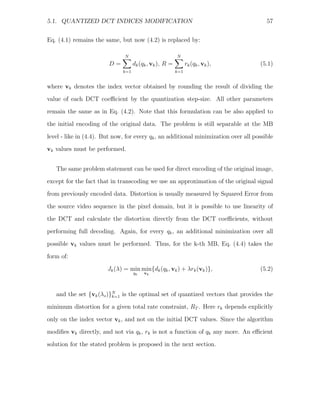 5.1. QUANTIZED DCT INDICES MODIFICATION                                                 57


Eq. (4.1) remains the same, but now (4.2) is replaced by:

                               N                         N
                        D=          dk (qk , vk ), R =         rk (qk , vk ),        (5.1)
                              k=1                        k=1


where vk denotes the index vector obtained by rounding the result of dividing the
value of each DCT coeﬃcient by the quantization step-size. All other parameters
remain the same as in Eq. (4.2). Note that this formulation can be also applied to
the initial encoding of the original data. The problem is still separable at the MB

level - like in (4.4). But now, for every qk , an additional minimization over all possible
vk values must be performed.


   The same problem statement can be used for direct encoding of the original image,
except for the fact that in transcoding we use an approximation of the original signal
from previously encoded data. Distortion is usually measured by Squared Error from

the source video sequence in the pixel domain, but it is possible to use linearity of
the DCT and calculate the distortion directly from the DCT coeﬃcients, without
performing full decoding. Again, for every qk , an additional minimization over all
possible vk values must be performed. Thus, for the k-th MB, Eq. (4.4) takes the

form of:
                        Jk (λ) = min min{dk (qk , vk ) + λrk (vk )},                 (5.2)
                                    qk   vk




   and the set {vk (λs )}N is the optimal set of quantized vectors that provides the
                         k=1

minimum distortion for a given total rate constraint, RT . Here rk depends explicitly

only on the index vector vk , and not on the initial DCT values. Since the algorithm
modiﬁes vk directly, and not via qk , rk is not a function of qk any more. An eﬃcient
solution for the stated problem is proposed in the next section.
 