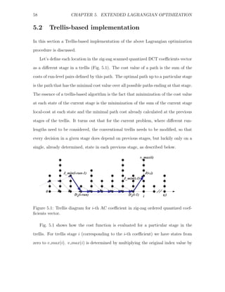 58                   CHAPTER 5. EXTENDED LAGRANGIAN OPTIMIZATION


5.2         Trellis-based implementation

In this section a Trellis-based implementation of the above Lagrangian optimization
procedure is discussed.
     Let’s deﬁne each location in the zig-zag scanned quantized DCT coeﬃcients vector
as a diﬀerent stage in a trellis (Fig. 5.1). The cost value of a path is the sum of the
costs of run-level pairs deﬁned by this path. The optimal path up to a particular stage

is the path that has the minimal cost value over all possible paths ending at that stage.
The essence of a trellis-based algorithm is the fact that minimization of the cost value
at each state of the current stage is the minimization of the sum of the current stage
local-cost at each state and the minimal path cost already calculated at the previous

stages of the trellis. It turns out that for the current problem, where diﬀerent run-
lengths need to be considered, the conventional trellis needs to be modiﬁed, so that
every decision in a given stage does depend on previous stages, but luckily only on a
single, already determined, state in each previous stage, as described below.

                                                               v_max(i)



                 J_min(i-run-1)                                     J(v,i)
                                                  J_min(i-1)


        0
                       D0(i-run)                     D0(i-1)    i            63


Figure 5.1: Trellis diagram for i-th AC coeﬃcient in zig-zag ordered quantized coef-
ﬁcients vector.

     Fig. 5.1 shows how the cost function is evaluated for a particular stage in the
trellis. For trellis stage i (corresponding to the i-th coeﬃcient) we have states from
zero to v max(i). v max(i) is determined by multiplying the original index value by
 