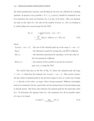 5.2. TRELLIS-BASED IMPLEMENTATION                                                     59


the initial quantization step-size, and dividing by the new one, followed by rounding
upwards. In general, every possible v, 0 < v ≤ v max(i), should be examined to see
if it minimizes the total cost function J(v, i) in Eq. (5.3) below. This cost depends
not only on the value of v, but also on the number of zeros, i.e., the run leading to

it, which deﬁnes the run-level pair for the VLC:


                  J(v, i)         = min{J min(i − run − 1) +
                                        run
                                  i−1
                            +             D0 (j) + λR(run, v) + D(v, i)}            (5.3)
                                j=i−run



where,
 J min(i − run − 1) - the cost of the minimal path up to the stage (i − run − 1)

 D0 (j)                 - the distortion caused by zeroing the j-th DCT coeﬃcient
 D(v, i)                - the distortion introduced by choosing v to be the value of
                        the i-th quantized coeﬃcient
 R(run, v)              - the number of bits needed to encode the run-level

                        pair (run, v) using the VLC

   The dotted thin line on the left of Fig. 5.1 shows the minimal path till stage
i − run − 1, which has the minimal cost J min(i − run − 1). Thin arrows connect
the last values of optimal paths in the previous stages to zero; or, in the case of stage

i − 1, directly to the value v in stage i that is being examined. Diﬀerent run-lengths
need to be examined, but for a particular run the optimal state in the preceding stage
is already known. The heavy line indicates the optimal path for the particular value
of v. To determine the optimal value of v, the minimum over all its possible values

of v has to be found:
                            J min(i) =            min        J(v, i)                (5.4)
                                              0<v≤v max(i)
 