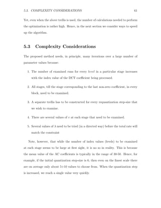 5.3. COMPLEXITY CONSIDERATIONS                                                       61


Yet, even when the above trellis is used, the number of calculations needed to perform
the optimization is rather high. Hence, in the next section we consider ways to speed
up the algorithm.



5.3     Complexity Considerations

The proposed method needs, in principle, many iterations over a large number of
parameter values because:

  1. The number of examined runs for every level in a particular stage increases

      with the index value of the DCT coeﬃcient being processed.

  2. All stages, till the stage corresponding to the last non-zero coeﬃcient, in every
      block, need to be examined.

  3. A separate trellis has to be constructed for every requantization step-size that

      we wish to examine.

  4. There are several values of v at each stage that need to be examined.

  5. Several values of λ need to be tried (in a directed way) before the total rate will

      match the constraint

   Note, however, that while the number of index values (levels) to be examined
at each stage seems to be large at ﬁrst sight, it is no so in reality. This is because
the mean value of the AC coeﬃcients is typically in the range of 30-50. Hence, for

example, if the initial quantization step-size is 6, then even on the ﬁnest scale there
are on average only about 5÷10 values to choose from. When the quantization step
is increased, we reach a single value very quickly.
 
