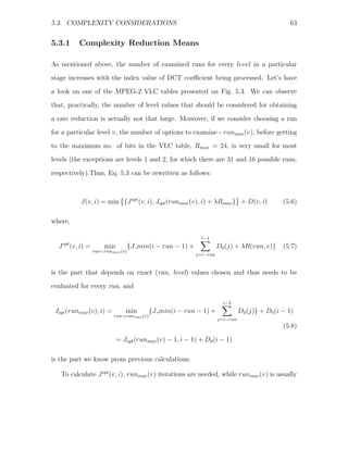 5.3. COMPLEXITY CONSIDERATIONS                                                                           63


5.3.1          Complexity Reduction Means

As mentioned above, the number of examined runs for every level in a particular
stage increases with the index value of DCT coeﬃcient being processed. Let’s have
a look on one of the MPEG-2 VLC tables presented on Fig. 5.3. We can observe
that, practically, the number of level values that should be considered for obtaining

a rate reduction is actually not that large. Moreover, if we consider choosing a run
for a particular level v, the number of options to examine - runmax (v), before getting
to the maximum no. of bits in the VLC table, Rmax = 24, is very small for most
levels (the exceptions are levels 1 and 2, for which there are 31 and 16 possible runs,

respectively).Thus, Eq. 5.3 can be rewritten as follows:



                J(v, i) = min           J opt (v, i), Jopt (runmax (v), i) + λRmax      + D(v, i)      (5.6)

where,

                                                                     i−1
  J   opt
            (v, i) =       min          {J min(i − run − 1) +                D0 (j) + λR(run, v)}      (5.7)
                       run<runmax (v)
                                                                   j=i−run



is the part that depends on exact (run, level) values chosen and thus needs to be
evaluated for every run, and

                                                                               i−2
 Jopt (runmax (v), i) =             min         {J min(i − run − 1) +                  D0 (j)} + D0 (i − 1)
                               run>runmax (v)
                                                                             j=i−run
                                                                                                       (5.8)
                                 = Jopt (runmax (v) − 1, i − 1) + D0 (i − 1)

is the part we know prom previous calculations.

   To calculate J opt (v, i), runmax (v) iterations are needed, while runmax (v) is usually
 