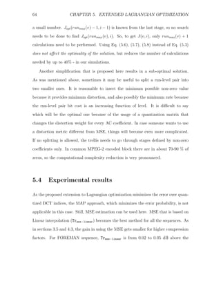 64                   CHAPTER 5. EXTENDED LAGRANGIAN OPTIMIZATION


a small number. Jopt (runmax (v) − 1, i − 1) is known from the last stage, so no search
needs to be done to ﬁnd Jopt (runmax (v), i). So, to get J(v, i), only runmax (v) + 1
calculations need to be performed. Using Eq. (5.6), (5.7), (5.8) instead of Eq. (5.3)
does not aﬀect the optimality of the solution, but reduces the number of calculations

needed by up to 40% - in our simulations.

     Another simpliﬁcation that is proposed here results in a sub-optimal solution.

As was mentioned above, sometimes it may be useful to split a run-level pair into
two smaller ones. It is reasonable to insert the minimum possible non-zero value
because it provides minimum distortion, and also possibly the minimum rate because
the run-level pair bit cost is an increasing function of level. It is diﬃcult to say

which will be the optimal one because of the usage of a quantization matrix that
changes the distortion weight for every AC coeﬃcient. In case someone wants to use
a distortion metric diﬀerent from MSE, things will become even more complicated.
If no splitting is allowed, the trellis needs to go through stages deﬁned by non-zero
coeﬃcients only. In common MPEG-2 encoded block there are in about 70-90 % of

zeros, so the computational complexity reduction is very pronounced.




5.4       Experimental results

As the proposed extension to Lagrangian optimization minimizes the error over quan-
tized DCT indices, the MAP approach, which minimizes the error probability, is not
applicable in this case. Still, MSE estimation can be used here. MSE that is based on

Linear interpolation (Trmse−linear ) becomes the best method for all the sequences. As
in sections 3.5 and 4.3, the gain in using the MSE gets smaller for higher compression
factors. For FOREMAN sequence, Trmse−linear is from 0.02 to 0.05 dB above the
 