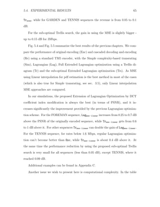 5.4. EXPERIMENTAL RESULTS                                                             65


Trnone , while for GARDEN and TENNIS sequences the revenue is from 0.05 to 0.1
dB.

   For the sub-optimal Trellis search, the gain in using the MSE is slightly bigger -
up to 0.15 dB for 3Mbps.

   Fig. 5.4 and Fig. 5.5 summarize the best results of the previous chapters. We com-
pare the performance of original encoding (Enc) and cascaded decoding and encoding

(Re) using a standard TM5 encoder, with the Simple complexity-based transrating
(Sim), Lagrangian (Lag), Full Extended Lagrangian optimization using a Trellis di-
agram (Tr) and the sub-optimal Extended Lagrangian optimization (Trs). As MSE
using Linear interpolation for pdf estimation is the best method in most of the cases
(which is also true for Simple transrating, see sec. 3.5), only Linear interpolation

MSE approaches are compared.

   In our simulations, the proposed Extension of Lagrangian Optimization by DCT
coeﬃcient index modiﬁcation is always the best (in terms of PSNR), and it in-
creases signiﬁcantly the improvement provided by the previous Lagrangian optimiza-
tion scheme. For the FOREMAN sequence, Lagmse−linear increases from 0.25 to 0.7 dB

above the PSNR of the originally encoded sequence, while Trmse−linear gets from 0.6
to 1 dB above it. For other sequences Trmse−linear can double the gain of Lagmse−linear .
For the TENNIS sequence, for rates below 1.6 Mbps, regular Lagrangian optimiza-
tion can’t become better than Enc, while Trmse−linear is about 0.4 dB above it. At

the same time the performance reduction by using the proposed sub-optimal Trellis
search is very small for all sequences (less than 0.05 dB), except TENNIS, where it
reached 0.09 dB.

   Additional examples can be found in Appendix C.

   Another issue we wish to present here is computational complexity. In the table
 