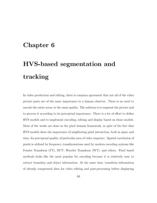 Chapter 6

HVS-based segmentation and
tracking

In video production and editing, there is common agreement that not all of the video
picture parts are of the same importance to a human observer. There is no need to

encode the entire scene at the same quality. The solution is to segment the picture and
to process it according to its perceptual importance. There is a lot of eﬀort to deﬁne
HVS models and to implement encoding, editing and display based on those models.
Most of the works are done in the pixel domain framework, in spite of the fact that

HVS models show the importance of neighboring pixel interaction, both in space and
time, for perceptual quality of particular area of video sequence. Spatial correlation of
pixels is utilized by frequency transformations used by modern encoding systems like
Fourier Transform (FT), DCT, Wavelet Transform (WT), and others. Pixel based

methods looks like the most popular for encoding because it is relatively easy to
extract boundary and object information. At the same time, transform information
of already compressed data for video editing and post-processing before displaying

                                           69
 