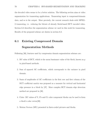 70               CHAPTER 6. HVS-BASED SEGMENTATION AND TRACKING


the decoded video seems to be a better solution. The following section aims at video
segmentation for transrating applications. Transrating input is compressed-domain
data, and so is the output. More precisely, the current research deals with MPEG-
2 transrating, i.e. reducing the bitrate of already block-based DCT encoded video.

Section 6.2 describes the segmentation scheme we used in this work for transrating.
Results of the proposed scheme are shown in section 6.3.



6.1       Existing Compressed Domain

          Segmentation Methods

Following [36], features used by compression domain segmentation schemes are:


     1. DC value of DCT, which is the mean luminance value of the block, known as µ
       in pixel-based methods.


     2. Sum of squared AC coeﬃcients, which corresponds to the variance in pixel
       domain.


     3. Sums of amplitudes of AC coeﬃcients in the ﬁrst row and ﬁrst column of the
       DCT coeﬃcient matrix was proposed as a measure for vertical and horizontal
       edge presence in a block by [37]. More complex DCT domain edge detection

       method are proposed in [38].


     4. Color: DC values of Y, Cb and Cr color component blocks can be used to form
       a block’s color vector[39].


     5. Motion Vectors (MV) presented in Inter-coded pictures and blocks.
 