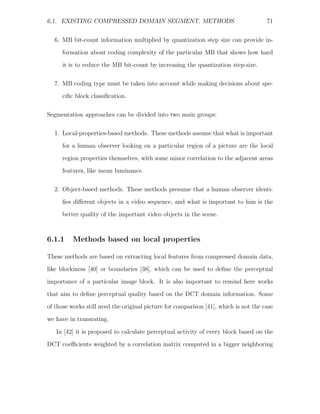 6.1. EXISTING COMPRESSED DOMAIN SEGMENT. METHODS                                      71


  6. MB bit-count information multiplied by quantization step size can provide in-
      formation about coding complexity of the particular MB that shows how hard
      it is to reduce the MB bit-count by increasing the quantization step-size.

  7. MB coding type must be taken into account while making decisions about spe-
      ciﬁc block classiﬁcation.

Segmentation approaches can be divided into two main groups:

  1. Local-properties-based methods. These methods assume that what is important
      for a human observer looking on a particular region of a picture are the local
      region properties themselves, with some minor correlation to the adjacent areas
      features, like mean luminance.

  2. Object-based methods. These methods presume that a human observer identi-
      ﬁes diﬀerent objects in a video sequence, and what is important to him is the
      better quality of the important video objects in the scene.



6.1.1     Methods based on local properties

These methods are based on extracting local features from compressed domain data,
like blockiness [40] or boundaries [38], which can be used to deﬁne the perceptual
importance of a particular image block. It is also important to remind here works
that aim to deﬁne perceptual quality based on the DCT domain information. Some
of those works still need the original picture for comparison [41], which is not the case

we have in transrating.

   In [42] it is proposed to calculate perceptual activity of every block based on the
DCT coeﬃcients weighted by a correlation matrix computed in a bigger neighboring
 