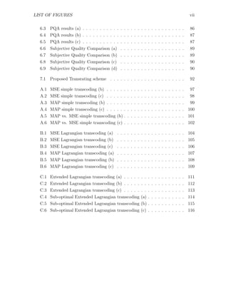 LIST OF FIGURES                                                                       vii


  6.3   PQA results (a) . . . . . . . . . . . . . . . . . . . . . . . . . . . . . .   86
  6.4   PQA results (b) . . . . . . . . . . . . . . . . . . . . . . . . . . . . . .   87
  6.5   PQA results (c) . . . . . . . . . . . . . . . . . . . . . . . . . . . . . .   87
  6.6   Subjective Quality Comparison (a) . . . . . . . . . . . . . . . . . . .       89
  6.7   Subjective Quality Comparison (b) . . . . . . . . . . . . . . . . . . .       89
  6.8   Subjective Quality Comparison (c) . . . . . . . . . . . . . . . . . . .       90
  6.9   Subjective Quality Comparison (d) . . . . . . . . . . . . . . . . . . .       90

  7.1   Proposed Transrating scheme . . . . . . . . . . . . . . . . . . . . . .       92

  A.1 MSE simple transcoding (b) . . . . . . . . . . . . . . . . . . . . . . .        97
  A.2 MSE simple transcoding (c) . . . . . . . . . . . . . . . . . . . . . . .        98
  A.3 MAP simple transcoding (b) . . . . . . . . . . . . . . . . . . . . . . . 99
  A.4 MAP simple transcoding (c) . . . . . . . . . . . . . . . . . . . . . . . 100
  A.5 MAP vs. MSE simple transcoding (b) . . . . . . . . . . . . . . . . . . 101
  A.6 MAP vs. MSE simple transcoding (c) . . . . . . . . . . . . . . . . . . 102

  B.1 MSE Lagrangian transcoding (a) . . . . . . . . . . . . . . . . . . . . 104
  B.2 MSE Lagrangian transcoding (b) . . . . . . . . . . . . . . . . . . . . 105
  B.3 MSE Lagrangian transcoding (c) . . . . . . . . . . . . . . . . . . . . 106
  B.4 MAP Lagrangian transcoding (a) . . . . . . . . . . . . . . . . . . . . 107
  B.5 MAP Lagrangian transcoding (b) . . . . . . . . . . . . . . . . . . . . 108
  B.6 MAP Lagrangian transcoding (c) . . . . . . . . . . . . . . . . . . . . 109

  C.1 Extended Lagrangian transcoding (a) . . . . . . . . . . . . . . . . . . 111
  C.2 Extended Lagrangian transcoding (b) . . . . . . . . . . . . . . . . . . 112
  C.3 Extended Lagrangian transcoding (c) . . . . . . . . . . . . . . . . . . 113
  C.4 Sub-optimal Extended Lagrangian transcoding (a) . . . . . . . . . . . 114
  C.5 Sub-optimal Extended Lagrangian transcoding (b) . . . . . . . . . . . 115
  C.6 Sub-optimal Extended Lagrangian transcoding (c) . . . . . . . . . . . 116
 