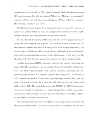 72               CHAPTER 6. HVS-BASED SEGMENTATION AND TRACKING


area centered at the same block. The ratio of a particular block and neighboring areas
DC values is supposed to take into account Weber’s law. This ratio is appropriately
combined with the sum of absolute values of weighted DCT AC coeﬃcients to measure
the perceptual activity of that block.

     Considering implementations for transrating, it turns out that there are not so
many works published that are based on local properties as there are about object-
oriented methods. The methods utilized are also much simpler.

     In [43] a Hybrid Transrating method that switches between requantization, re-
sizing and frame skipping was proposed. The decision is made at frame level, so
the measures proposed were Motion Activity, which is the average magnitude of the
motion vectors of all the macroblocks in each frame, and Spatial Activity, which is de-

ﬁned as the mean quantization step-size, or the actual number of bits used to encode
the frame if the ﬁrst the mean quantization step-size exceeds its maximum value.

     Another frame-based MPEG properties extraction that aims at transrating was

proposed in [44]. Quantization step-size is called Region Perceptibility and the num-
ber of zero DCT coeﬃcients in the block is deﬁned as Spatial Complexity. As Tem-
poral Similarity features, it is proposed to gather MB coding type, the direction of
MVs (forward, backward or bi-directional), prediction type (frame or ﬁeld), and the
number of actual MVs used for a particular MB (from one up 4 in bi-directional

ﬁeld predicted MB). The work deals mainly with MPEG-2 to MPEG-4 transrating
and does not target requantization, i.e. transrating problem. So the major aspect
analyzed was which properties can be re-used, and which has to be modiﬁed and how
to meet MPEG-4 standard speciﬁcations.

     Some encoding techniques can be adapted to transrating. It is mentioned in [45]
that objectionable artifacts that occur when pictures are encoded at low bit rates
 
