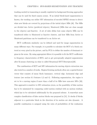 74              CHAPTER 6. HVS-BASED SEGMENTATION AND TRACKING


tracking needed in transrating is usually exploited in background freezing approaches
that can be used for ﬁxed camera scenes. If an initial block-based segmentation is
known, the tracking can utilize MV information of encoded MPEG stream to detect
what new blocks are covered by projections of the initial object MBs [48]. The MBs

are divided into Active (predicted objects), Monitored (MBs that are close enough
to the objects) and Inactive. A set of rules deﬁne how some objects MBs can be
transferred either to Monitored or Inactive clusters, and how MBs from Active or
Monitored partitions can be transferred to an Active set.

     DCT coeﬃcients similarity can be deﬁned and used for image segmentation in
many diﬀerent ways. For example, it is possible to calculate the DCT of a block cen-
tered at every pixel in the picture, and by PCA to deﬁne the number of dominant re-

gions in the scene. By using appropriate ﬁlters it is possible to ﬁt the DCT coeﬃcients
to frequency characteristics of HVS, and so get perceptually adapted segmentation
after K-means clustering on what is called Situational DCT Descriptors[49].

     The combination of DCT and MV information for moving objects extraction was
also tested in a number of works. Region Growing methods often use a spatial feature
vector that consists of mean block luminance, vertical edge, horizontal edge and
texture (see section 6.1 features 1,2 and 4). Following segmentation, the region is

set to be a moving region if more than a half of its MBs have non-zero MVs [50].
This approach is sensitive to MV estimation errors, so the possibility of false motion
has to be minimized by comparing coded motion residual with no motion residual,
which has to be calculated additionally by the proposed scheme. A somewhat more

complex classiﬁcation of false motion blocks was proposed in [51]. It checks if blocks
adjacent to a particular block in the direction of its motion are also dynamic. A
possible combination is assigned using the ratio of probabilities of the realization
 