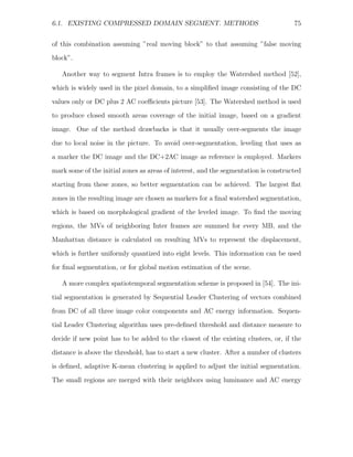 6.1. EXISTING COMPRESSED DOMAIN SEGMENT. METHODS                                     75


of this combination assuming ”real moving block” to that assuming ”false moving
block”.

   Another way to segment Intra frames is to employ the Watershed method [52],
which is widely used in the pixel domain, to a simpliﬁed image consisting of the DC
values only or DC plus 2 AC coeﬃcients picture [53]. The Watershed method is used
to produce closed smooth areas coverage of the initial image, based on a gradient
image. One of the method drawbacks is that it usually over-segments the image

due to local noise in the picture. To avoid over-segmentation, leveling that uses as
a marker the DC image and the DC+2AC image as reference is employed. Markers
mark some of the initial zones as areas of interest, and the segmentation is constructed
starting from these zones, so better segmentation can be achieved. The largest ﬂat

zones in the resulting image are chosen as markers for a ﬁnal watershed segmentation,
which is based on morphological gradient of the leveled image. To ﬁnd the moving
regions, the MVs of neighboring Inter frames are summed for every MB, and the
Manhattan distance is calculated on resulting MVs to represent the displacement,

which is further uniformly quantized into eight levels. This information can be used
for ﬁnal segmentation, or for global motion estimation of the scene.

   A more complex spatiotemporal segmentation scheme is proposed in [54]. The ini-

tial segmentation is generated by Sequential Leader Clustering of vectors combined
from DC of all three image color components and AC energy information. Sequen-
tial Leader Clustering algorithm uses pre-deﬁned threshold and distance measure to
decide if new point has to be added to the closest of the existing clusters, or, if the

distance is above the threshold, has to start a new cluster. After a number of clusters
is deﬁned, adaptive K-mean clustering is applied to adjust the initial segmentation.
The small regions are merged with their neighbors using luminance and AC energy
 