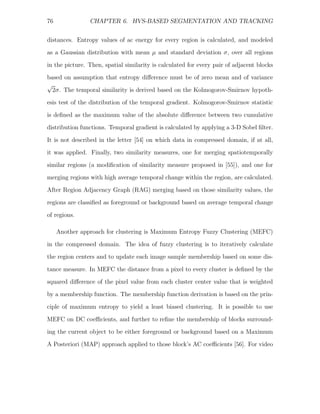 76              CHAPTER 6. HVS-BASED SEGMENTATION AND TRACKING


distances. Entropy values of ac energy for every region is calculated, and modeled
as a Gaussian distribution with mean µ and standard deviation σ, over all regions
in the picture. Then, spatial similarity is calculated for every pair of adjacent blocks
based on assumption that entropy diﬀerence must be of zero mean and of variance
√
  2σ. The temporal similarity is derived based on the Kolmogorov-Smirnov hypoth-
esis test of the distribution of the temporal gradient. Kolmogorov-Smirnov statistic
is deﬁned as the maximum value of the absolute diﬀerence between two cumulative
distribution functions. Temporal gradient is calculated by applying a 3-D Sobel ﬁlter.

It is not described in the letter [54] on which data in compressed domain, if at all,
it was applied. Finally, two similarity measures, one for merging spatiotemporally
similar regions (a modiﬁcation of similarity measure proposed in [55]), and one for
merging regions with high average temporal change within the region, are calculated.
After Region Adjacency Graph (RAG) merging based on those similarity values, the

regions are classiﬁed as foreground or background based on average temporal change
of regions.

     Another approach for clustering is Maximum Entropy Fuzzy Clustering (MEFC)
in the compressed domain. The idea of fuzzy clustering is to iteratively calculate
the region centers and to update each image sample membership based on some dis-

tance measure. In MEFC the distance from a pixel to every cluster is deﬁned by the
squared diﬀerence of the pixel value from each cluster center value that is weighted
by a membership function. The membership function derivation is based on the prin-
ciple of maximum entropy to yield a least biased clustering. It is possible to use

MEFC on DC coeﬃcients, and further to reﬁne the membership of blocks surround-
ing the current object to be either foreground or background based on a Maximum
A Posteriori (MAP) approach applied to those block’s AC coeﬃcients [56]. For video
 