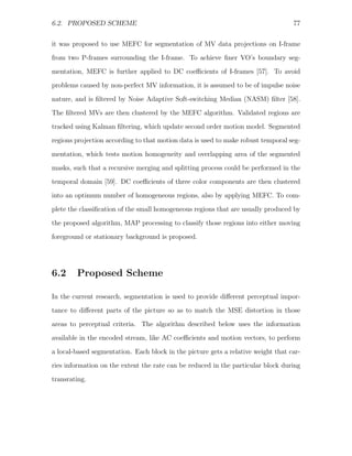 6.2. PROPOSED SCHEME                                                               77


it was proposed to use MEFC for segmentation of MV data projections on I-frame
from two P-frames surrounding the I-frame. To achieve ﬁner VO’s boundary seg-
mentation, MEFC is further applied to DC coeﬃcients of I-frames [57]. To avoid
problems caused by non-perfect MV information, it is assumed to be of impulse noise

nature, and is ﬁltered by Noise Adaptive Soft-switching Median (NASM) ﬁlter [58].
The ﬁltered MVs are then clustered by the MEFC algorithm. Validated regions are
tracked using Kalman ﬁltering, which update second order motion model. Segmented
regions projection according to that motion data is used to make robust temporal seg-

mentation, which tests motion homogeneity and overlapping area of the segmented
masks, such that a recursive merging and splitting process could be performed in the
temporal domain [59]. DC coeﬃcients of three color components are then clustered
into an optimum number of homogeneous regions, also by applying MEFC. To com-
plete the classiﬁcation of the small homogeneous regions that are usually produced by

the proposed algorithm, MAP processing to classify those regions into either moving
foreground or stationary background is proposed.




6.2     Proposed Scheme

In the current research, segmentation is used to provide diﬀerent perceptual impor-
tance to diﬀerent parts of the picture so as to match the MSE distortion in those
areas to perceptual criteria. The algorithm described below uses the information
available in the encoded stream, like AC coeﬃcients and motion vectors, to perform

a local-based segmentation. Each block in the picture gets a relative weight that car-
ries information on the extent the rate can be reduced in the particular block during
transrating.
 