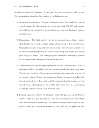 6.2. PROPOSED SCHEME                                                                  79


blocks from almost all directions. It can either include boundary by itself, or not.
The segmentation algorithm thus consists of the following steps:


  1. Block activity evaluation. The sum of absolute values of AC coeﬃcients can be
     a good measure for edge presence in a particular block [36]. DC and two ﬁrst
     AC coeﬃcients are omitted, as not to take into account slow luminance changes

     over ﬂat areas.


  2. Binarization. The block activity picture is converted into a binary picture
     that classiﬁes each block as either a high-activity block or low-activity block.
     Binarization is done using adaptive thresholding. The Otsu method [60] uses
     an interclass variance criterion for bilevel thresholding. It is simple and usually

     gives very good results. This technique yields a threshold resulting in minimal
     intra-class variance and maximal inter-class variance.


  3. Texture detection. Morphological operations are used to remove from the set of
     high-activity blocks the blocks that are close to relatively big low-activity areas.
     The size and the form of these areas are deﬁned via a particular selection of

     structuring element. During these operations the edge between textured and ﬂat
     areas is removed, as well as small isolated blocks and thin boundaries between
     smooth areas. Other operators are used to ﬁll in small holes in the remaining
     set of high-activity blocks to form textured areas.


  4. Forming segmented picture. At this point, textured regions are already formed.

     All the blocks that pass the threshold but were not included into the texture
     class are classiﬁed as boundaries. It includes isolated active blocks in low-
     activity areas, and boundaries between textured and smooth regions as well.
 
