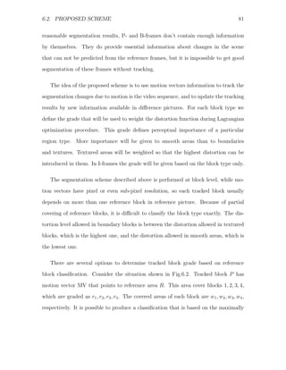 6.2. PROPOSED SCHEME                                                                        81


reasonable segmentation results, P- and B-frames don’t contain enough information
by themselves. They do provide essential information about changes in the scene
that can not be predicted from the reference frames, but it is impossible to get good
segmentation of these frames without tracking.

   The idea of the proposed scheme is to use motion vectors information to track the
segmentation changes due to motion is the video sequence, and to update the tracking
results by new information available in diﬀerence pictures. For each block type we

deﬁne the grade that will be used to weight the distortion function during Lagrangian
optimization procedure. This grade deﬁnes perceptual importance of a particular
region type. More importance will be given to smooth areas than to boundaries
and textures. Textured areas will be weighted so that the highest distortion can be

introduced in them. In I-frames the grade will be given based on the block type only.

   The segmentation scheme described above is performed at block level, while mo-
tion vectors have pixel or even sub-pixel resolution, so each tracked block usually

depends on more than one reference block in reference picture. Because of partial
covering of reference blocks, it is diﬃcult to classify the block type exactly. The dis-
tortion level allowed in boundary blocks is between the distortion allowed in textured
blocks, which is the highest one, and the distortion allowed in smooth areas, which is

the lowest one.

   There are several options to determine tracked block grade based on reference
block classiﬁcation. Consider the situation shown in Fig.6.2. Tracked block P has

motion vector MV that points to reference area R. This area cover blocks 1, 2, 3, 4,
which are graded as r1 , r2 , r3 , r4 . The covered areas of each block are w1 , w2 , w3 , w4 ,
respectively. It is possible to produce a classiﬁcation that is based on the maximally
 