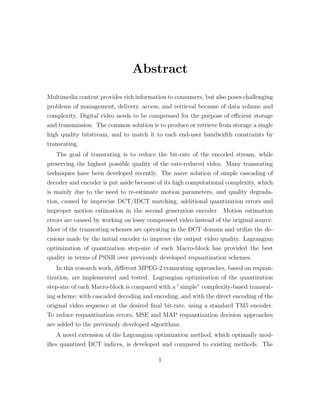 Abstract

Multimedia content provides rich information to consumers, but also poses challenging
problems of management, delivery, access, and retrieval because of data volume and
complexity. Digital video needs to be compressed for the purpose of eﬃcient storage
and transmission. The common solution is to produce or retrieve from storage a single
high quality bitstream, and to match it to each end-user bandwidth constraints by
transrating.
   The goal of transrating is to reduce the bit-rate of the encoded stream, while
preserving the highest possible quality of the rate-reduced video. Many transrating
techniques have been developed recently. The naive solution of simple cascading of
decoder and encoder is put aside because of its high computational complexity, which
is mainly due to the need to re-estimate motion parameters, and quality degrada-
tion, caused by imprecise DCT/IDCT matching, additional quantization errors and
improper motion estimation in the second generation encoder. Motion estimation
errors are caused by working on lossy compressed video instead of the original source.
Most of the transrating schemes are operating in the DCT domain and utilize the de-
cisions made by the initial encoder to improve the output video quality. Lagrangian
optimization of quantization step-size of each Macro-block has provided the best
quality in terms of PSNR over previously developed requantization schemes.
   In this research work, diﬀerent MPEG-2 transrating approaches, based on requan-
tization, are implemented and tested. Lagrangian optimization of the quantization
step-size of each Macro-block is compared with a ”simple” complexity-based transrat-
ing scheme; with cascaded decoding and encoding, and with the direct encoding of the
original video sequence at the desired ﬁnal bit-rate, using a standard TM5 encoder.
To reduce requantization errors, MSE and MAP requantization decision approaches
are added to the previously developed algorithms.
    A novel extension of the Lagrangian optimization method, which optimally mod-
iﬁes quantized DCT indices, is developed and compared to existing methods. The

                                          1
 