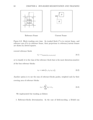 82               CHAPTER 6. HVS-BASED SEGMENTATION AND TRACKING


                         ¢
                                                                      
                                                                       ¢
                        ¢                                             ¢    P
                    ¢                                            MV¢
                r1 ¢         r2                                     ¢
                  ¢                                               ¢
                     w1 w2
                                                                      R
                     w3 w4
                r3           r4




                Reference Frame                                  Current Frame


Figure 6.2: Block tracking over time. As tracked block P is in current frame, and
reference area R is in reference frame, their projections to reference/current frames
are shown by dotted squares.


covered reference block:
                                  rP = rargmax{w1 ,w2 ,w3 ,w4 } ,                    (6.1)

or to classify it to the class of the reference block that is the most distortion-sensitive
of the four reference blocks:


                                  rP = min {r1 , r2 , r3 , r4 },                     (6.2)


Another option is to use the sum of reference-blocks grades, weighted each by their

covering area of reference blocks:

                                               4
                                      rP =          w i × ri ,                       (6.3)
                                              i=1


     We implemented the tracking as follows:


     1. Reference-blocks determination. In the case of ﬁeld-encoding, a B-ﬁeld can
 