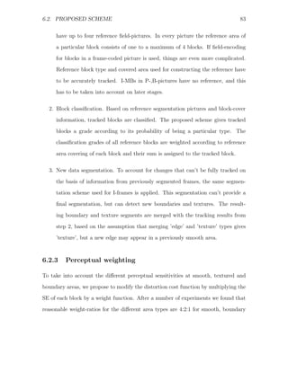 6.2. PROPOSED SCHEME                                                               83


     have up to four reference ﬁeld-pictures. In every picture the reference area of
     a particular block consists of one to a maximum of 4 blocks. If ﬁeld-encoding
     for blocks in a frame-coded picture is used, things are even more complicated.
     Reference block type and covered area used for constructing the reference have

     to be accurately tracked. I-MBs in P-,B-pictures have no reference, and this
     has to be taken into account on later stages.

  2. Block classiﬁcation. Based on reference segmentation pictures and block-cover
     information, tracked blocks are classiﬁed. The proposed scheme gives tracked
     blocks a grade according to its probability of being a particular type. The
     classiﬁcation grades of all reference blocks are weighted according to reference

     area covering of each block and their sum is assigned to the tracked block.

  3. New data segmentation. To account for changes that can’t be fully tracked on

     the basis of information from previously segmented frames, the same segmen-
     tation scheme used for I-frames is applied. This segmentation can’t provide a
     ﬁnal segmentation, but can detect new boundaries and textures. The result-
     ing boundary and texture segments are merged with the tracking results from

     step 2, based on the assumption that merging ’edge’ and ’texture’ types gives
     ’texture’, but a new edge may appear in a previously smooth area.



6.2.3    Perceptual weighting

To take into account the diﬀerent perceptual sensitivities at smooth, textured and

boundary areas, we propose to modify the distortion cost function by multiplying the
SE of each block by a weight function. After a number of experiments we found that
reasonable weight-ratios for the diﬀerent area types are 4:2:1 for smooth, boundary
 