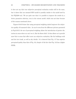 88               CHAPTER 6. HVS-BASED SEGMENTATION AND TRACKING


it does not say that true subjective perceptual evaluation results will be the same,
but it shows that our assumed HVS model is possibly similar to the model used by
the PQA200 tool. We are quite sure that it is possible to improve the results by a
better parameter selection, even in the current model, which was not done because

of the reasons mentioned above.
     Figures 6.6-6.9 show that using perceptual weighting indeed improves the subjec-
tive quality of transrated video. As can be seen from the diﬀerence pictures presented
in Fig.6.8,6.9, the use of perceptual weighting allows the introduction of greater dis-

tortion in areas where we can’t see it, like the ﬂower ﬁeld. It thus allows us to provide
more bits to areas that aﬀect more our subjective evaluation, like the buildings roofs
and the tree trunk, as well as sky details. It is observed that Fig. 6.7 has superior
perceptual quality than that of Fig. 6.6, despite of the fact that Fig. 6.6 has a higher
PSNR.
 
