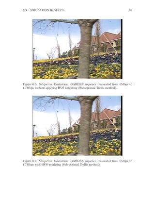 6.3. SIMULATION RESULTS                                                 89




Figure 6.6: Subjective Evaluation: GARDEN sequence transrated from 6Mbps to
1.7Mbps without applying HVS weighting (Sub-optimal Trellis method).




Figure 6.7: Subjective Evaluation: GARDEN sequence transrated from 6Mbps to
1.7Mbps with HVS weighting (Sub-optimal Trellis method).
 