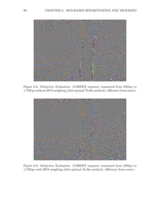 90             CHAPTER 6. HVS-BASED SEGMENTATION AND TRACKING




Figure 6.8: Subjective Evaluation: GARDEN sequence transrated from 6Mbps to
1.7Mbps without HVS weighting (Sub-optimal Trellis method), diﬀerence from source.




Figure 6.9: Subjective Evaluation: GARDEN sequence transrated from 6Mbps to
1.7Mbps with HVS weighting (Sub-optimal Trellis method), diﬀerence from source.
 