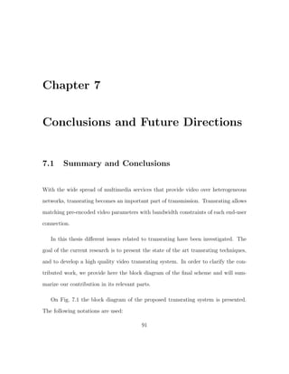 Chapter 7


Conclusions and Future Directions


7.1     Summary and Conclusions


With the wide spread of multimedia services that provide video over heterogeneous
networks, transrating becomes an important part of transmission. Transrating allows
matching pre-encoded video parameters with bandwidth constraints of each end-user
connection.

   In this thesis diﬀerent issues related to transrating have been investigated. The
goal of the current research is to present the state of the art transrating techniques,
and to develop a high quality video transrating system. In order to clarify the con-
tributed work, we provide here the block diagram of the ﬁnal scheme and will sum-

marize our contribution in its relevant parts.

   On Fig. 7.1 the block diagram of the proposed transrating system is presented.
The following notations are used:

                                          91
 