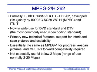 MPEG-2/H.262
• Formally ISO/IEC 13818-2 & ITU-T H.262, developed
  (‘94) jointly by ISO/IEC SC29 WG11 (MPEG) and
  ITU-T
• Now in wide use for DVD standard and DTV
  (the most commonly used video coding standard)
• Primary new technical features: support for interlaced-
  scan pictures and scalability
• Essentially the same as MPEG-1 for progressive-scan
  pictures, and MPEG-1 forward compatibility required
• Not especially useful below 2 Mbps (range of use
  normally 2-20 Mbps)


Thomas Wiegand: Digital Image Communication   Video Coding Standards 10
 