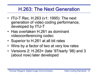 H.263: The Next Generation
• ITU-T Rec. H.263 (v1: 1995): The next
  generation of video coding performance,
  developed by ITU-T
• Has overtaken H.261 as dominant
  videoconferencing codec
• Superior to H.261 at all bit rates
• Wins by a factor of two at very low rates
• Versions 2: H.263+ (late ’97/early ’98) and 3
  (about now) later developed


Thomas Wiegand: Digital Image Communication   Video Coding Standards 12
 