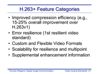 H.263+ Feature Categories
• Improved compression efficiency (e.g.,
  15-25% overall improvement over
  H.263v1)
• Error resilience (1st resilient video
  standard)
• Custom and Flexible Video Formats
• Scalability for resilience and multipoint
• Supplemental enhancement information


Thomas Wiegand: Digital Image Communication   Video Coding Standards 21
 