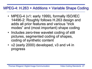 MPEG-4: H.263 + Additions + Variable Shape Coding

  • MPEG-4 (v1: early 1999), formally ISO/IEC
    14496-2: Roughly follows H.263 design and
    adds all prior features and various “trick
    modes” and (most important) shape coding
  • Includes zero-tree wavelet coding of still
    pictures, segmented coding of shapes,
    coding of synthetic content
  • v2 (early 2000) developed, v3 and v4 in
    progress



  Thomas Wiegand: Digital Image Communication   Video Coding Standards 27
 