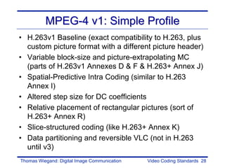 MPEG-4 v1: Simple Profile
• H.263v1 Baseline (exact compatibility to H.263, plus
  custom picture format with a different picture header)
• Variable block-size and picture-extrapolating MC
  (parts of H.263v1 Annexes D & F & H.263+ Annex J)
• Spatial-Predictive Intra Coding (similar to H.263
  Annex I)
• Altered step size for DC coefficients
• Relative placement of rectangular pictures (sort of
  H.263+ Annex R)
• Slice-structured coding (like H.263+ Annex K)
• Data partitioning and reversible VLC (not in H.263
  until v3)
Thomas Wiegand: Digital Image Communication   Video Coding Standards 28
 