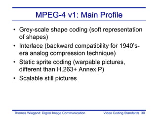 MPEG-4 v1: Main Profile
• Grey-scale shape coding (soft representation
  of shapes)
• Interlace (backward compatibility for 1940’s-
  era analog compression technique)
• Static sprite coding (warpable pictures,
  different than H.263+ Annex P)
• Scalable still pictures




Thomas Wiegand: Digital Image Communication   Video Coding Standards 30
 
